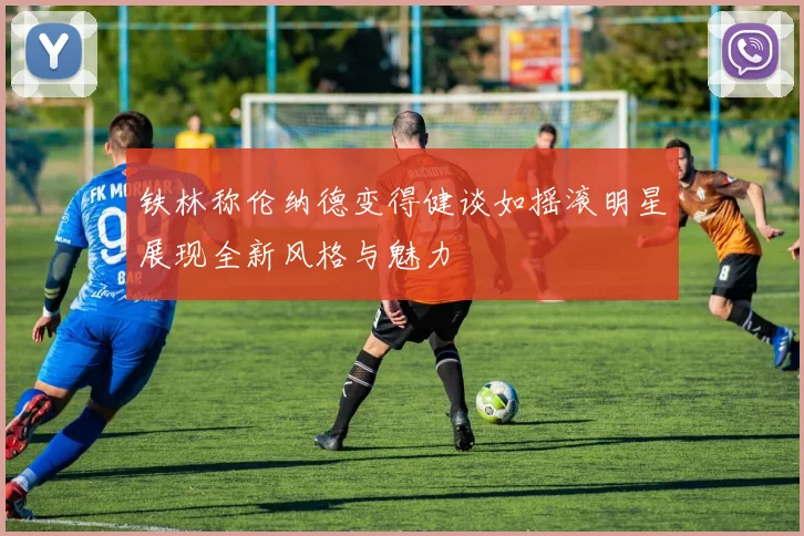 铁林称伦纳德变得健谈如摇滚明星展现全新风格与魅力