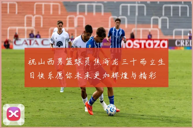 祝山西男篮球员焦海龙三十而立生日快乐愿你未来更加辉煌与精彩