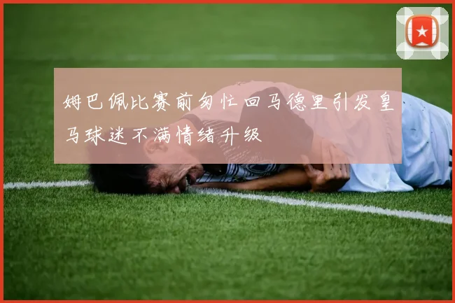 姆巴佩比赛前匆忙回马德里引发皇马球迷不满情绪升级