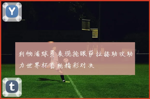 利物浦球员表现抢眼萨拉赫助攻助力世界杯首轮精彩对决