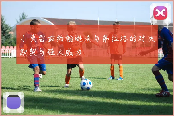 小莫雷兹约翰逊谈与弗拉格的对决默契与强大威力