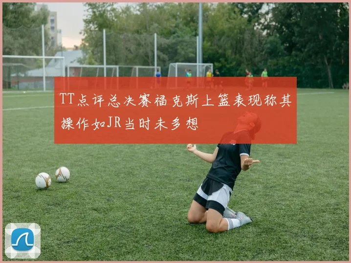 TT点评总决赛福克斯上篮表现称其操作如JR当时未多想