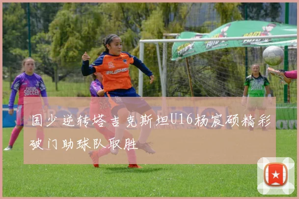 国少逆转塔吉克斯坦U16杨宸硕精彩破门助球队取胜